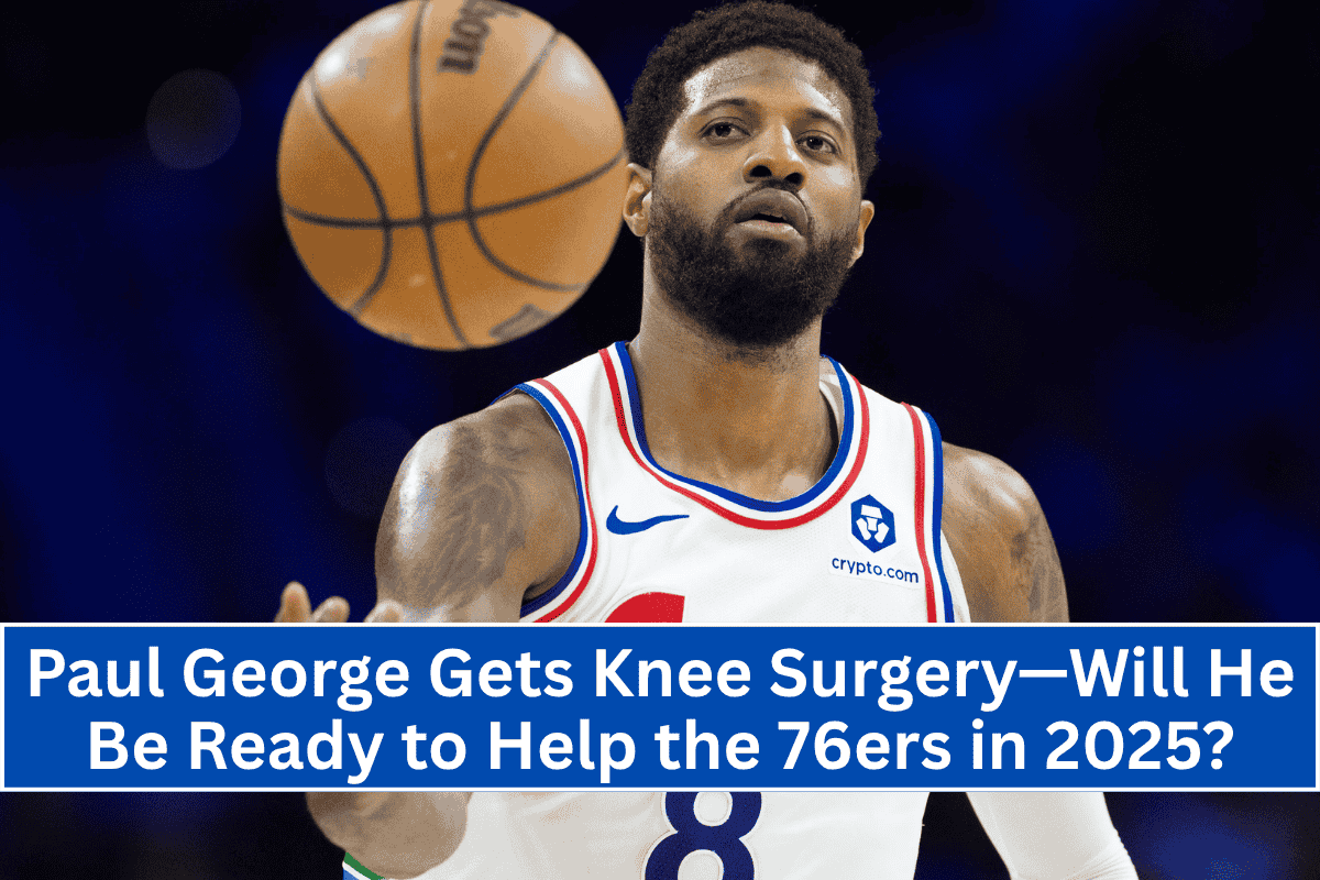 Paul George Gets Knee Surgery—Will He Be Ready to Help the 76ers in 2025