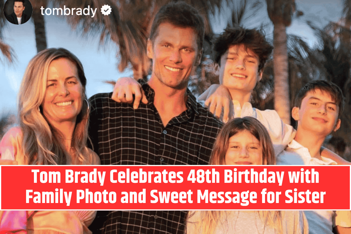 Tom Brady Celebrates 48th Birthday with Family Photo and Sweet Message for Sister